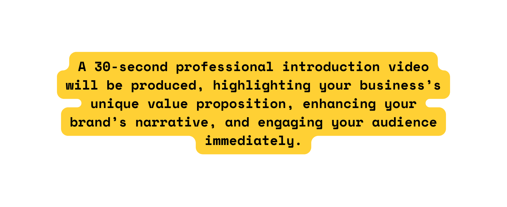 A 30 second professional introduction video will be produced highlighting your business s unique value proposition enhancing your brand s narrative and engaging your audience immediately